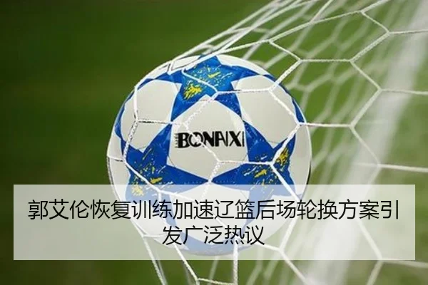 郭艾伦恢复训练加速辽篮后场轮换方案引发广泛热议