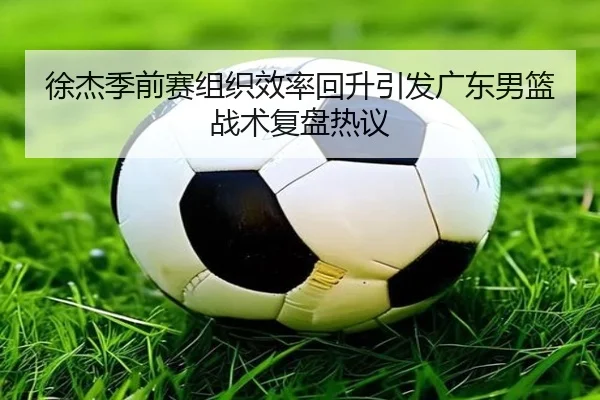 徐杰季前赛组织效率回升引发广东男篮战术复盘热议